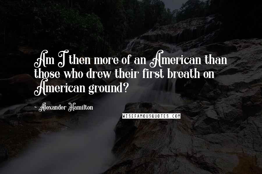 Alexander Hamilton quotes: Am I then more of an American than those who drew their first breath on American ground?