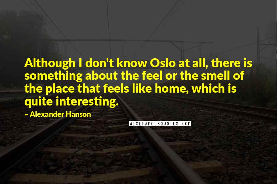 Alexander Hanson quotes: Although I don't know Oslo at all, there is something about the feel or the smell of the place that feels like home, which is quite interesting.