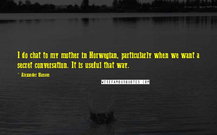Alexander Hanson quotes: I do chat to my mother in Norwegian, particularly when we want a secret conversation. It is useful that way. Alexander Hanson quotes: I do chat to my mother in Norwegian, particularly when we want a secret conversation. It is useful that way.