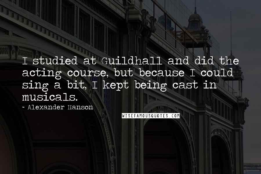 Alexander Hanson quotes: I studied at Guildhall and did the acting course, but because I could sing a bit, I kept being cast in musicals. Alexander Hanson quotes: I studied at Guildhall and did the acting course, but because I could sing a bit, I kept being cast in musicals.