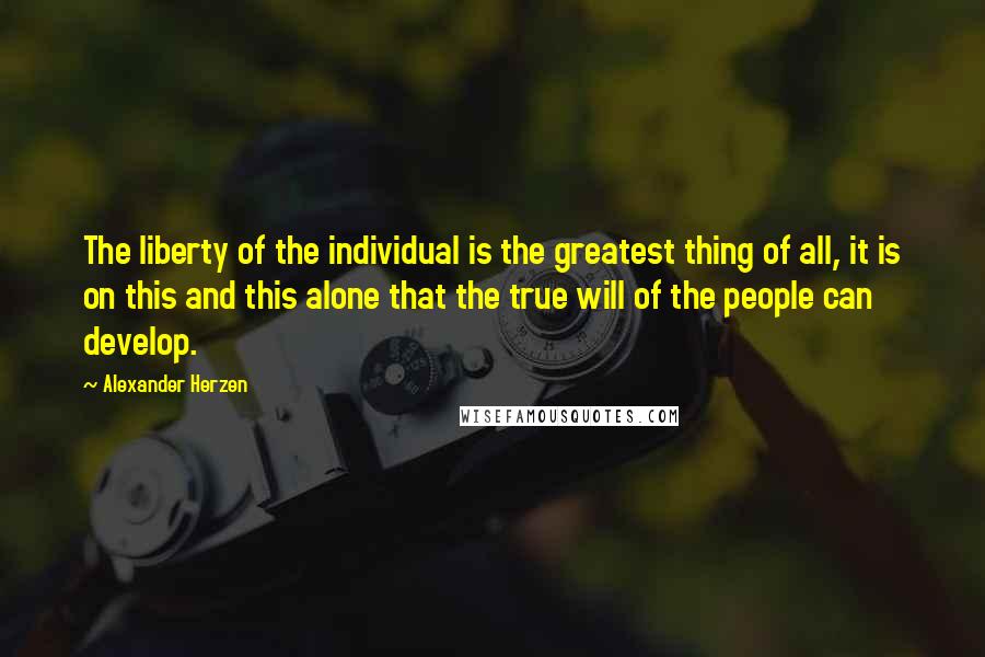 Alexander Herzen quotes: The liberty of the individual is the greatest thing of all, it is on this and this alone that the true will of the people can develop.