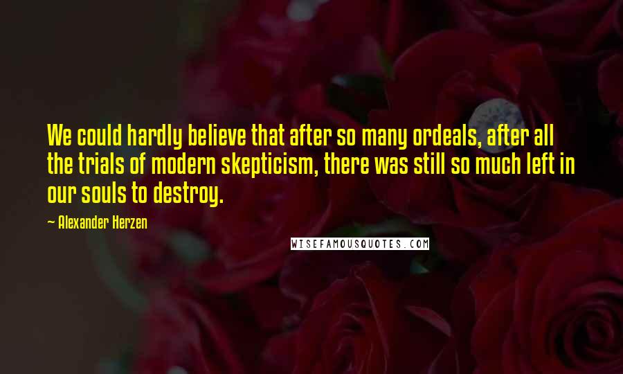 Alexander Herzen quotes: We could hardly believe that after so many ordeals, after all the trials of modern skepticism, there was still so much left in our souls to destroy. Alexander Herzen quotes: We could hardly believe that after so many ordeals, after all the trials of modern skepticism, there was still so much left in our souls to destroy.