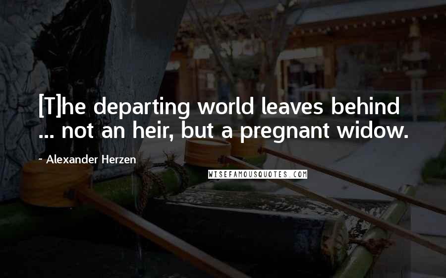 Alexander Herzen quotes: [T]he departing world leaves behind ... not an heir, but a pregnant widow.
