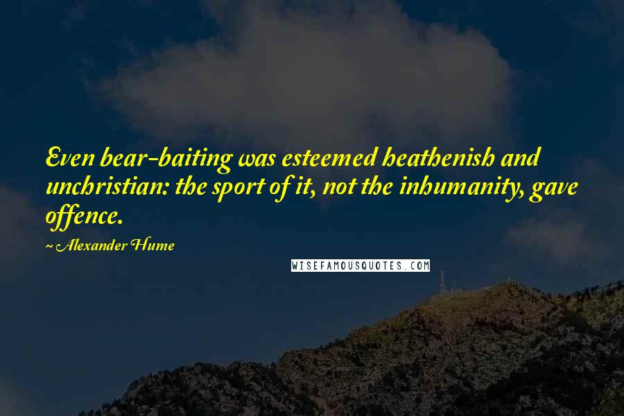 Alexander Hume quotes: Even bear-baiting was esteemed heathenish and unchristian: the sport of it, not the inhumanity, gave offence.