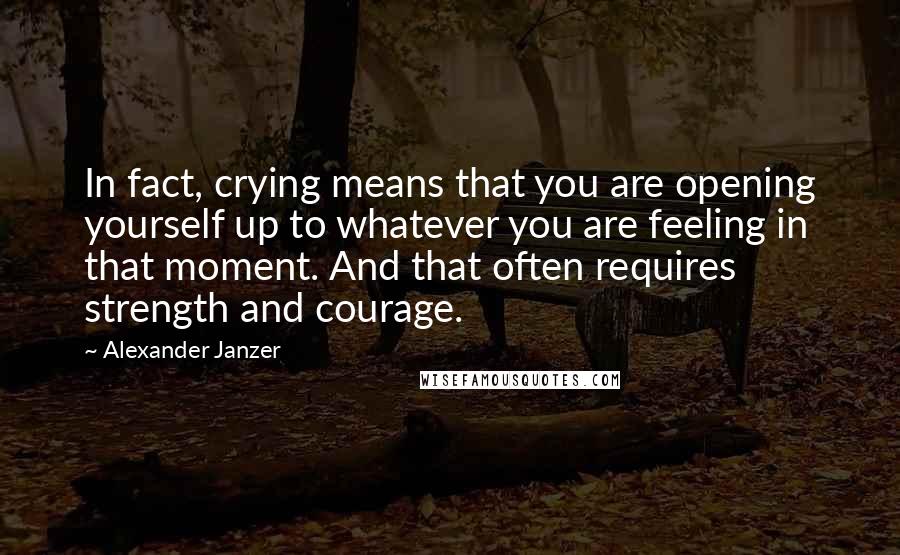 Alexander Janzer quotes: In fact, crying means that you are opening yourself up to whatever you are feeling in that moment. And that often requires strength and courage. Alexander Janzer quotes: In fact, crying means that you are opening yourself up to whatever you are feeling in that moment. And that often requires strength and courage.