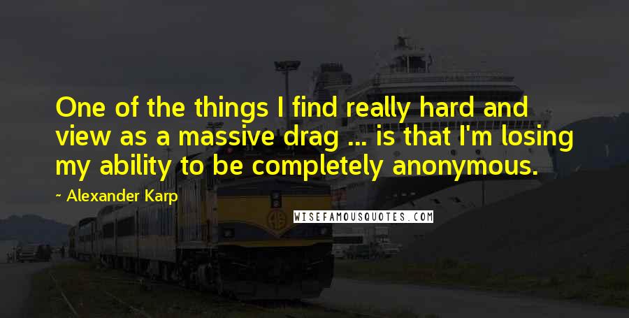 Alexander Karp quotes: One of the things I find really hard and view as a massive drag ... is that I'm losing my ability to be completely anonymous.