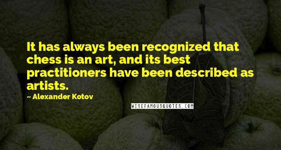 Alexander Kotov quotes: It has always been recognized that chess is an art, and its best practitioners have been described as artists. Alexander Kotov quotes: It has always been recognized that chess is an art, and its best practitioners have been described as artists.