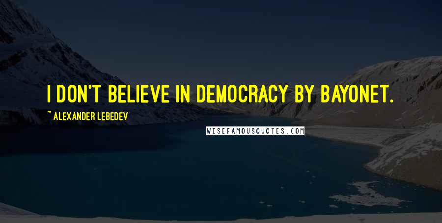 Alexander Lebedev quotes: I don't believe in democracy by bayonet.