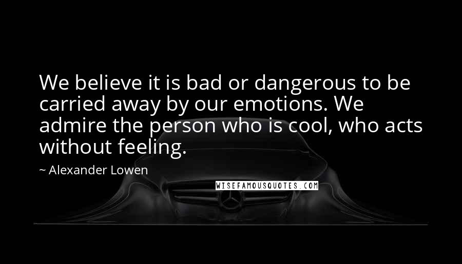 Alexander Lowen quotes: We believe it is bad or dangerous to be carried away by our emotions. We admire the person who is cool, who acts without feeling.