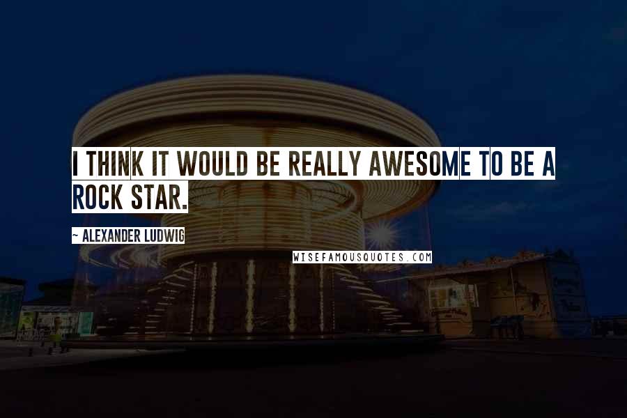 Alexander Ludwig quotes: I think it would be really awesome to be a rock star.