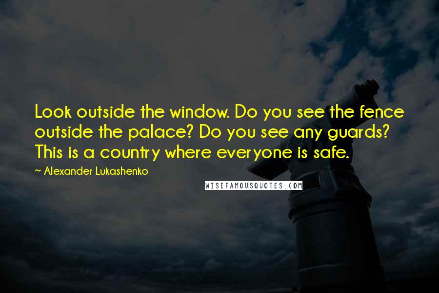 Alexander Lukashenko quotes: Look outside the window. Do you see the fence outside the palace? Do you see any guards? This is a country where everyone is safe.