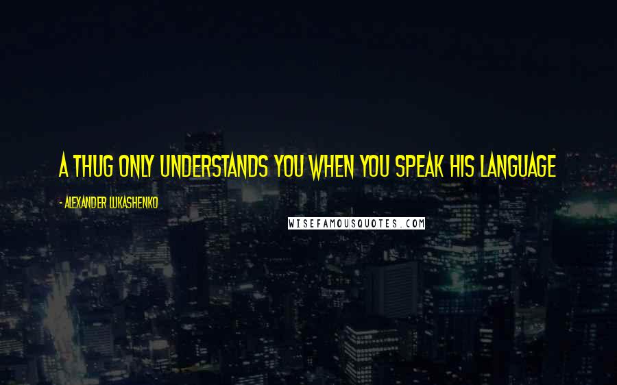 Alexander Lukashenko quotes: A thug only understands you when you speak his language