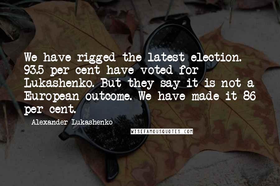 Alexander Lukashenko quotes: We have rigged the latest election. 93.5 per cent have voted for Lukashenko. But they say it is not a European outcome. We have made it 86 per cent.