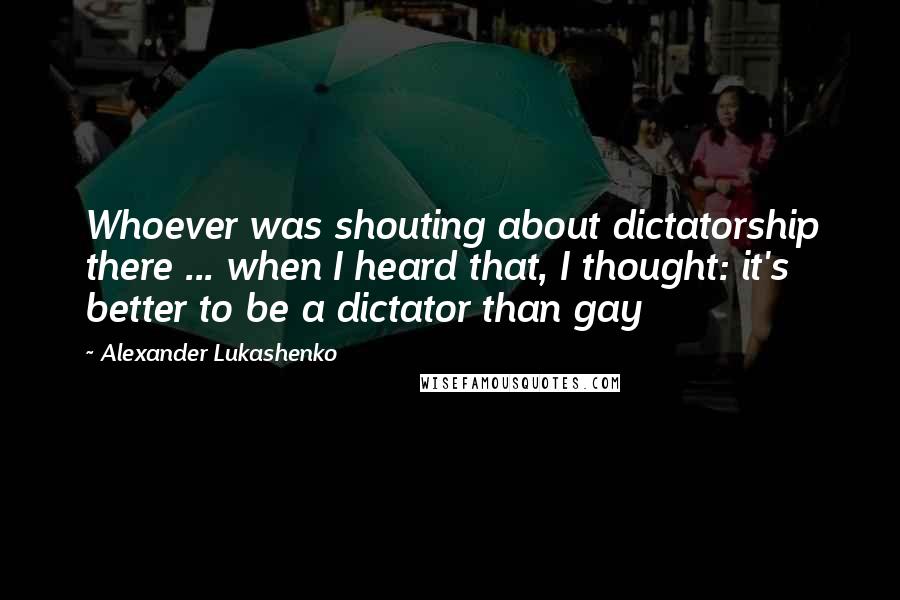 Alexander Lukashenko quotes: Whoever was shouting about dictatorship there ... when I heard that, I thought: it's better to be a dictator than gay