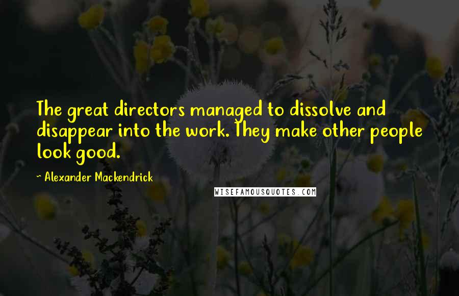 Alexander Mackendrick quotes: The great directors managed to dissolve and disappear into the work. They make other people look good.