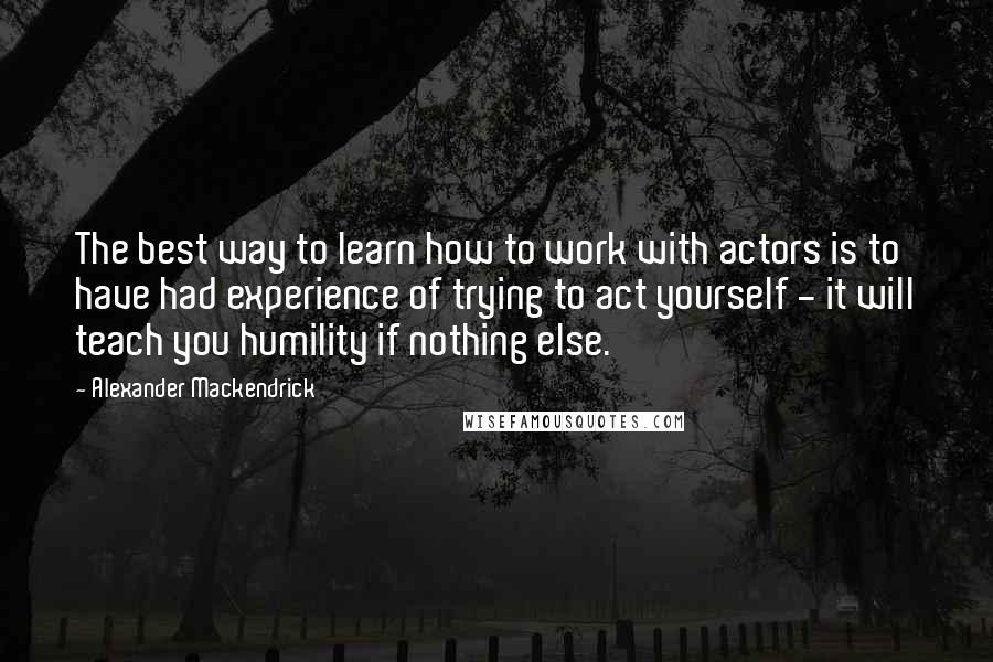 Alexander Mackendrick quotes: The best way to learn how to work with actors is to have had experience of trying to act yourself - it will teach you humility if nothing else.