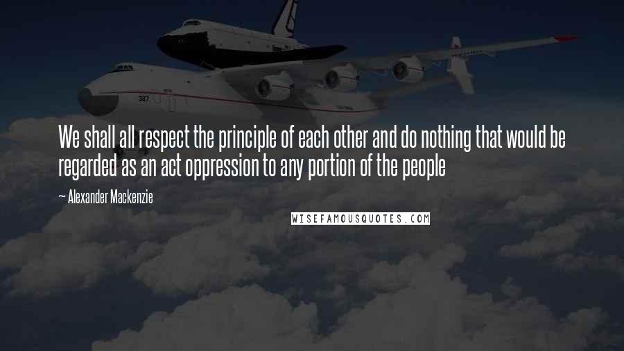 Alexander Mackenzie quotes: We shall all respect the principle of each other and do nothing that would be regarded as an act oppression to any portion of the people