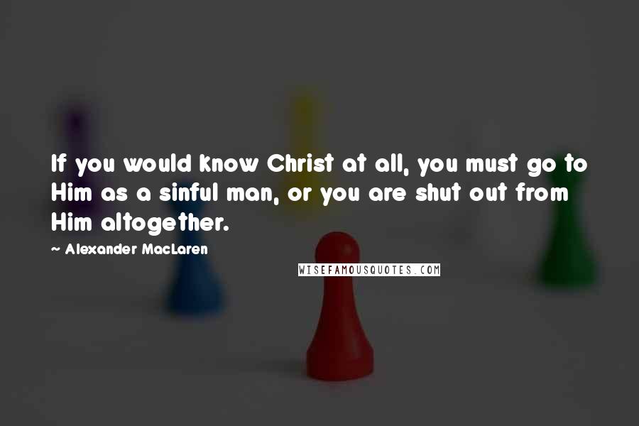 Alexander MacLaren quotes: If you would know Christ at all, you must go to Him as a sinful man, or you are shut out from Him altogether.