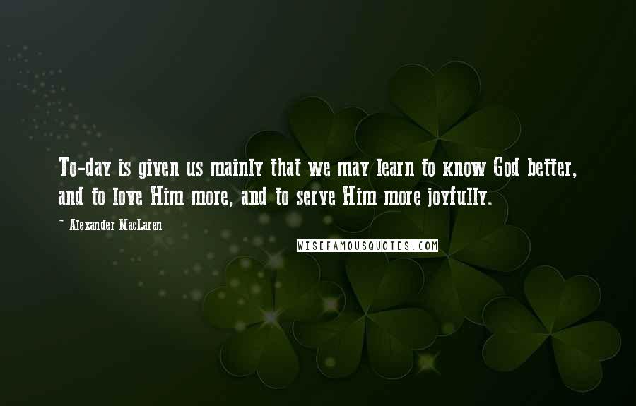 Alexander MacLaren quotes: To-day is given us mainly that we may learn to know God better, and to love Him more, and to serve Him more joyfully.