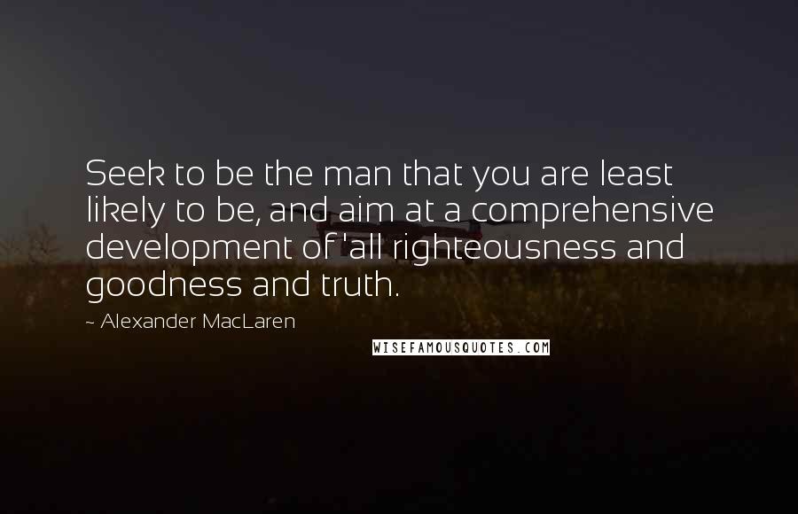 Alexander MacLaren quotes: Seek to be the man that you are least likely to be, and aim at a comprehensive development of 'all righteousness and goodness and truth.