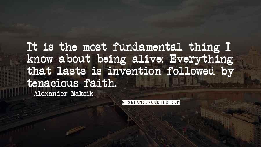 Alexander Maksik quotes: It is the most fundamental thing I know about being alive: Everything that lasts is invention followed by tenacious faith.