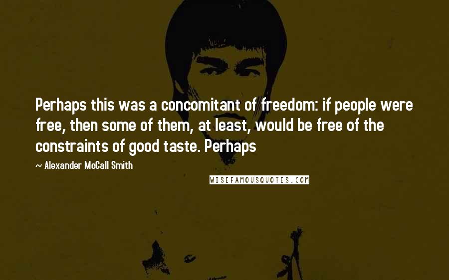 Alexander McCall Smith quotes: Perhaps this was a concomitant of freedom: if people were free, then some of them, at least, would be free of the constraints of good taste. Perhaps Alexander McCall Smith quotes: Perhaps this was a concomitant of freedom: if people were free, then some of them, at least, would be free of the constraints of good taste. Perhaps