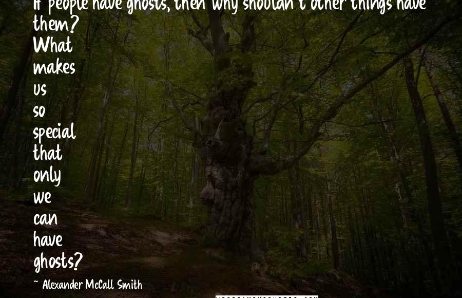 Alexander McCall Smith quotes: If people have ghosts, then why shouldn't other things have them? What makes us so special that only we can have ghosts?