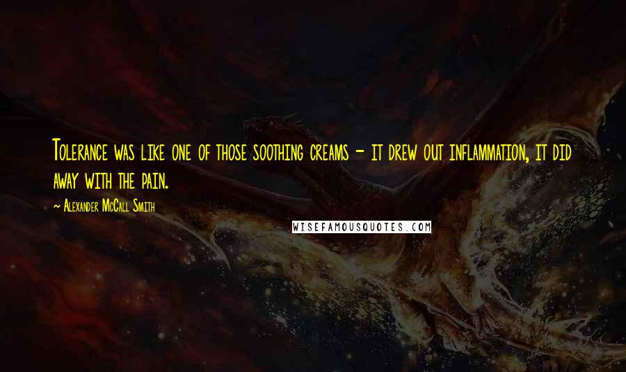 Alexander McCall Smith quotes: Tolerance was like one of those soothing creams - it drew out inflammation, it did away with the pain. Alexander McCall Smith quotes: Tolerance was like one of those soothing creams - it drew out inflammation, it did away with the pain.