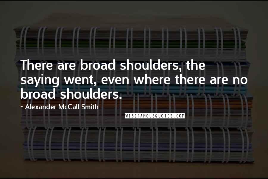 Alexander McCall Smith quotes: There are broad shoulders, the saying went, even where there are no broad shoulders. Alexander McCall Smith quotes: There are broad shoulders, the saying went, even where there are no broad shoulders.