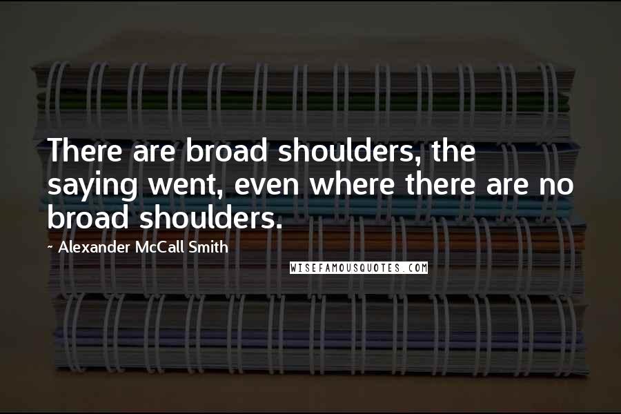 Alexander McCall Smith quotes: There are broad shoulders, the saying went, even where there are no broad shoulders.