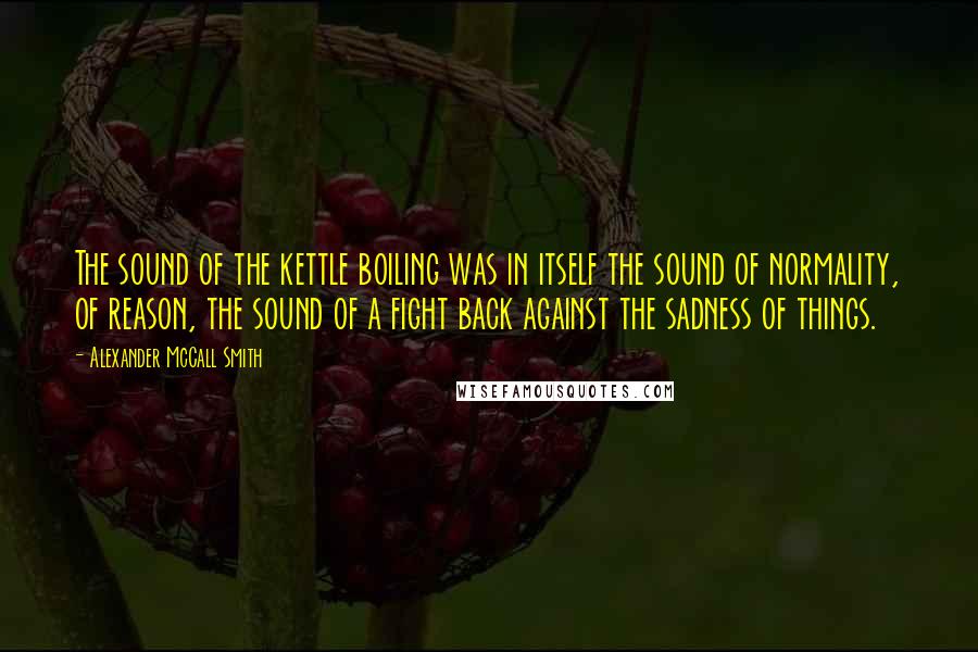 Alexander McCall Smith quotes: The sound of the kettle boiling was in itself the sound of normality, of reason, the sound of a fight back against the sadness of things. Alexander McCall Smith quotes: The sound of the kettle boiling was in itself the sound of normality, of reason, the sound of a fight back against the sadness of things.