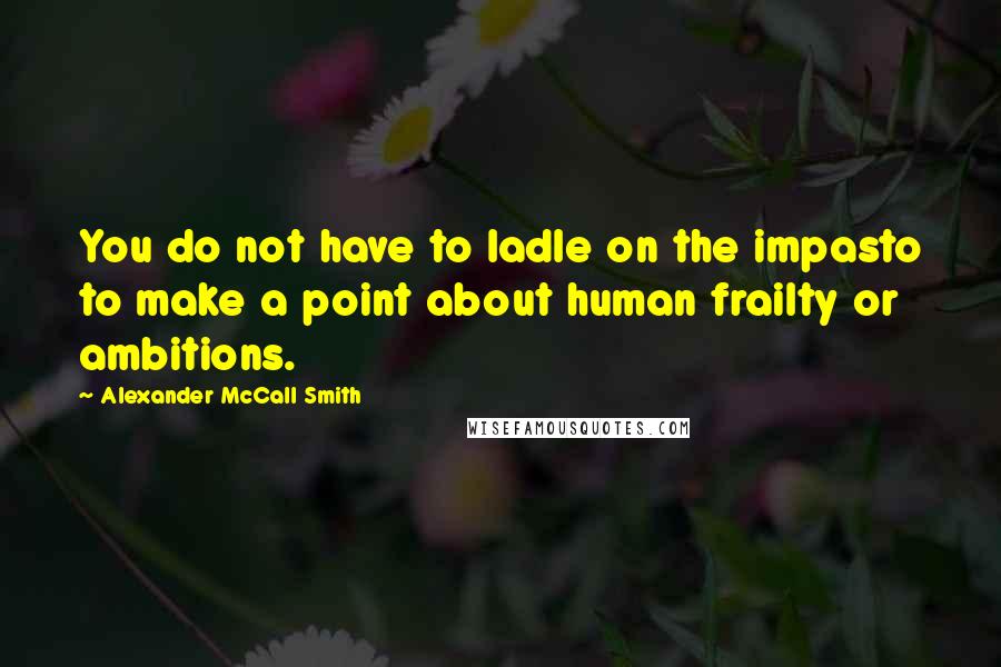 Alexander McCall Smith quotes: You do not have to ladle on the impasto to make a point about human frailty or ambitions.