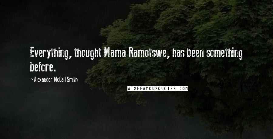 Alexander McCall Smith quotes: Everything, thought Mama Ramotswe, has been something before. Alexander McCall Smith quotes: Everything, thought Mama Ramotswe, has been something before.