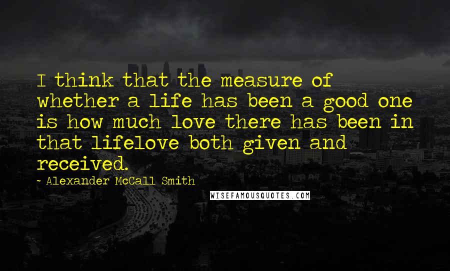 Alexander McCall Smith quotes: I think that the measure of whether a life has been a good one is how much love there has been in that lifelove both given and received.