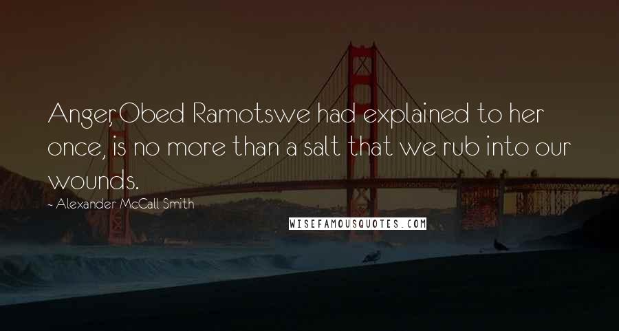 Alexander McCall Smith quotes: Anger, Obed Ramotswe had explained to her once, is no more than a salt that we rub into our wounds. Alexander McCall Smith quotes: Anger, Obed Ramotswe had explained to her once, is no more than a salt that we rub into our wounds.