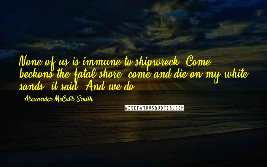 Alexander McCall Smith quotes: None of us is immune to shipwreck. Come, beckons the fatal shore: come and die on my white sands, it said. And we do.
