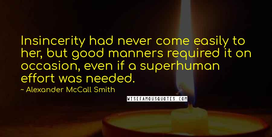 Alexander McCall Smith quotes: Insincerity had never come easily to her, but good manners required it on occasion, even if a superhuman effort was needed. Alexander McCall Smith quotes: Insincerity had never come easily to her, but good manners required it on occasion, even if a superhuman effort was needed.