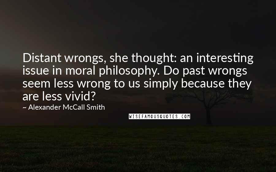 Alexander McCall Smith quotes: Distant wrongs, she thought: an interesting issue in moral philosophy. Do past wrongs seem less wrong to us simply because they are less vivid? Alexander McCall Smith quotes: Distant wrongs, she thought: an interesting issue in moral philosophy. Do past wrongs seem less wrong to us simply because they are less vivid?