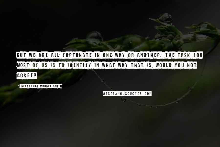 Alexander McCall Smith quotes: But we are all fortunate in one way or another. The task for most of us is to identify in what way that is, would you not agree? Alexander McCall Smith quotes: But we are all fortunate in one way or another. The task for most of us is to identify in what way that is, would you not agree?