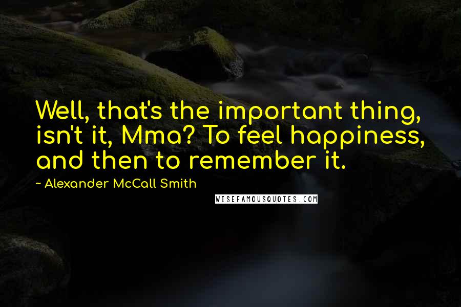 Alexander McCall Smith quotes: Well, that's the important thing, isn't it, Mma? To feel happiness, and then to remember it.