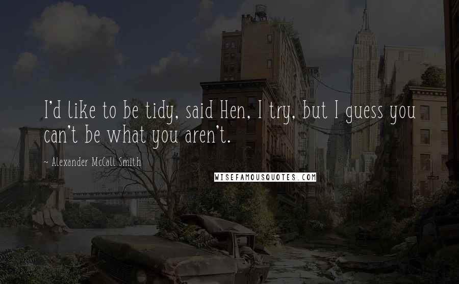 Alexander McCall Smith quotes: I'd like to be tidy, said Hen, I try, but I guess you can't be what you aren't.