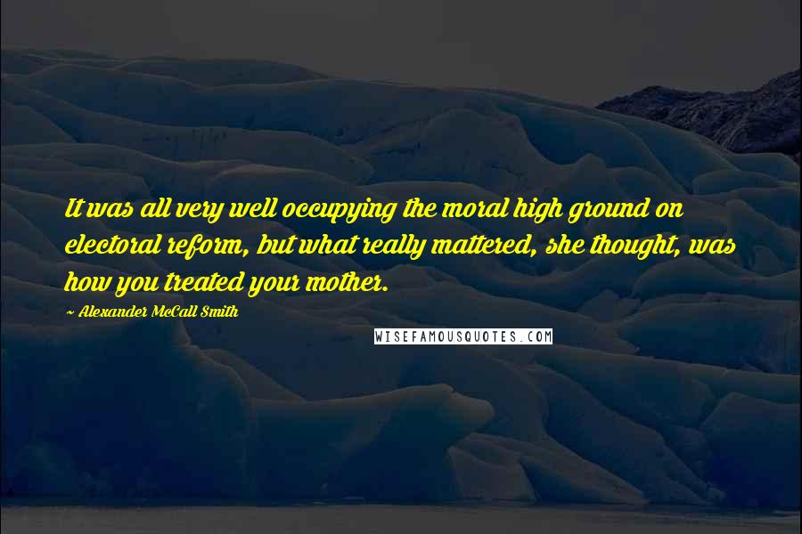 Alexander McCall Smith quotes: It was all very well occupying the moral high ground on electoral reform, but what really mattered, she thought, was how you treated your mother.