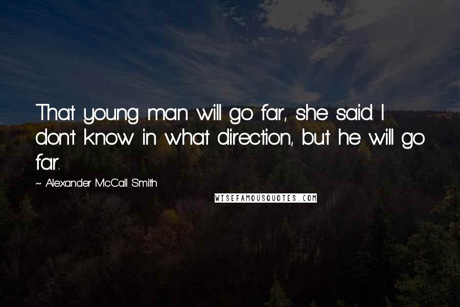 Alexander McCall Smith quotes: That young man will go far, she said. I don't know in what direction, but he will go far. Alexander McCall Smith quotes: That young man will go far, she said. I don't know in what direction, but he will go far.