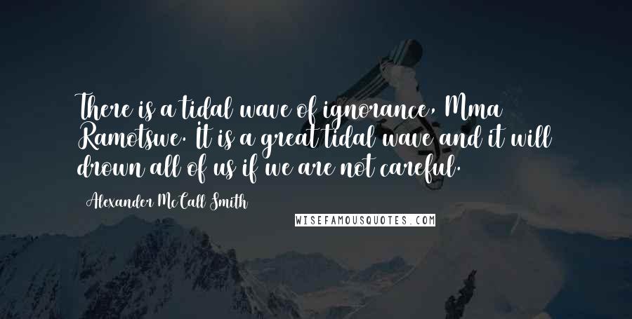 Alexander McCall Smith quotes: There is a tidal wave of ignorance, Mma Ramotswe. It is a great tidal wave and it will drown all of us if we are not careful.
