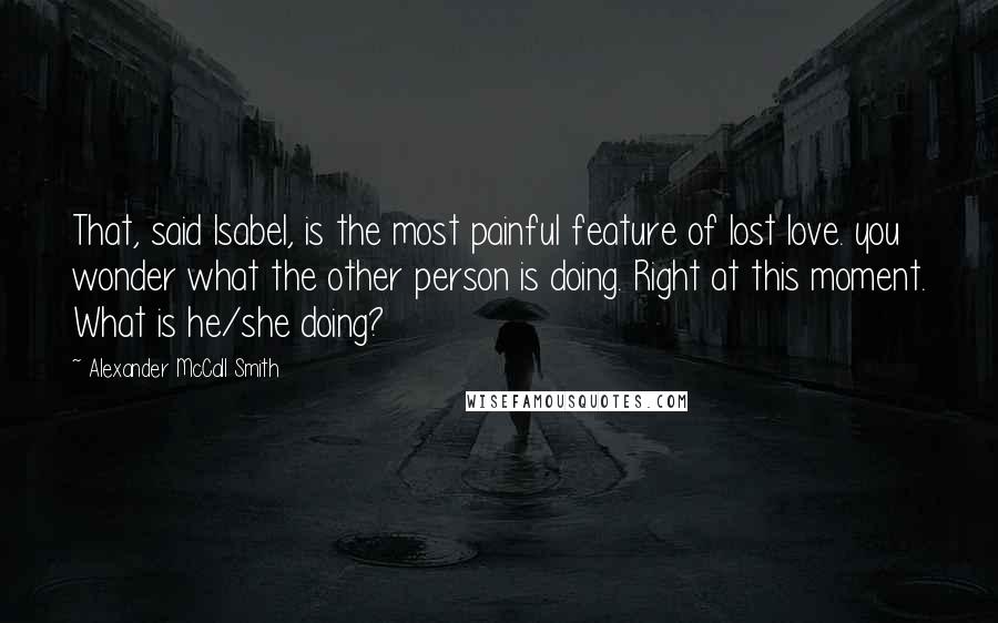 Alexander McCall Smith quotes: That, said Isabel, is the most painful feature of lost love. you wonder what the other person is doing. Right at this moment. What is he/she doing?