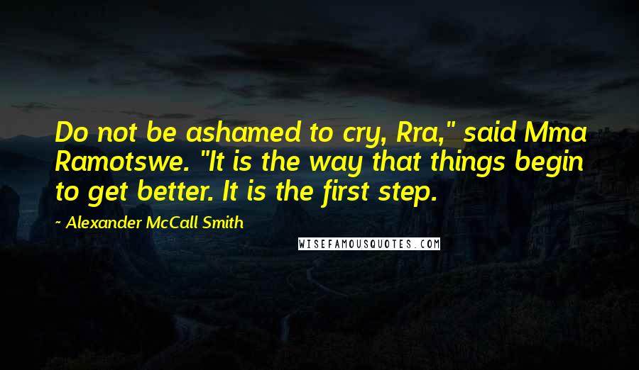Alexander McCall Smith quotes: Do not be ashamed to cry, Rra," said Mma Ramotswe. "It is the way that things begin to get better. It is the first step. Alexander McCall Smith quotes: Do not be ashamed to cry, Rra," said Mma Ramotswe. "It is the way that things begin to get better. It is the first step.