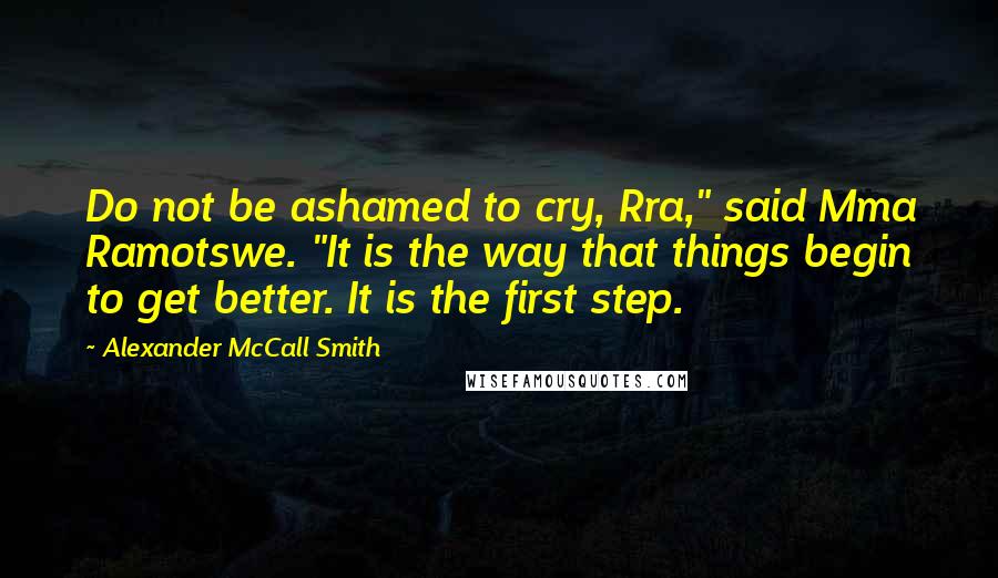 Alexander McCall Smith quotes: Do not be ashamed to cry, Rra," said Mma Ramotswe. "It is the way that things begin to get better. It is the first step.