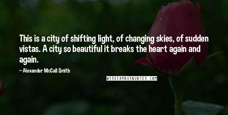 Alexander McCall Smith quotes: This is a city of shifting light, of changing skies, of sudden vistas. A city so beautiful it breaks the heart again and again.