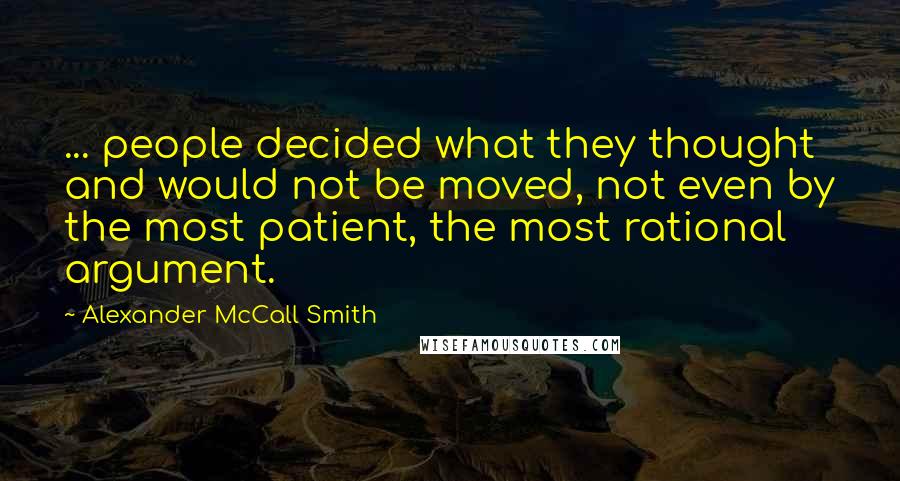 Alexander McCall Smith quotes: ... people decided what they thought and would not be moved, not even by the most patient, the most rational argument. Alexander McCall Smith quotes: ... people decided what they thought and would not be moved, not even by the most patient, the most rational argument.