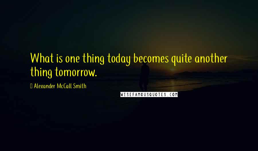 Alexander McCall Smith quotes: What is one thing today becomes quite another thing tomorrow.